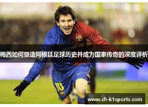 梅西如何塑造阿根廷足球历史并成为国家传奇的深度评析