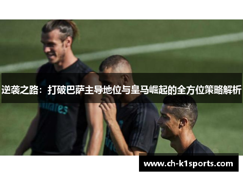 逆袭之路:打破巴萨主导地位与皇马崛起的全方位策略解析 逆袭之路:打破巴萨主导地位与皇马崛起的全方位策略解析